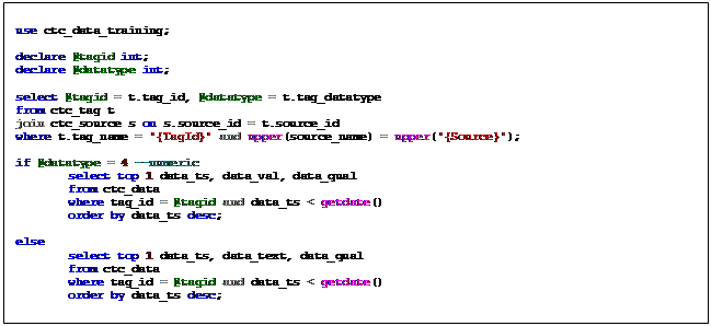 Text Box: use ctc_data_training;    declare @tagid int;  declare @datatype int;    select @tagid = t.tag_id, @datatype = t.tag_datatype  from ctc_tag t  join ctc_source s on s.source_id = t.source_id  where t.tag_name = '{TagId}' and upper(source_name) = upper('{Source}');    if @datatype = 4 --numeric   select top 1 data_ts, data_val, data_qual   from ctc_data   where tag_id = @tagid and data_ts < getdate()   order by data_ts desc;    else   select top 1 data_ts, data_text, data_qual   from ctc_data   where tag_id = @tagid and data_ts < getdate()   order by data_ts desc;