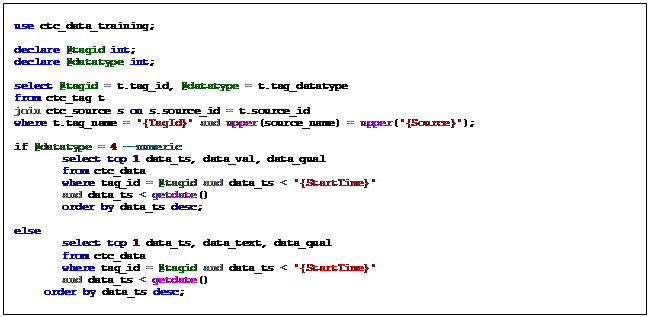 Text Box: use ctc_data_training;    declare @tagid int;  declare @datatype int;    select @tagid = t.tag_id, @datatype = t.tag_datatype  from ctc_tag t  join ctc_source s on s.source_id = t.source_id  where t.tag_name = '{TagId}' and upper(source_name) = upper('{Source}');    if @datatype = 4 --numeric   select top 1 data_ts, data_val, data_qual   from ctc_data   where tag_id = @tagid and data_ts < '{StartTime}'   and data_ts < getdate()   order by data_ts desc;    else   select top 1 data_ts, data_text, data_qual   from ctc_data   where tag_id = @tagid and data_ts < '{StartTime}'   and data_ts < getdate()   order by data_ts desc;