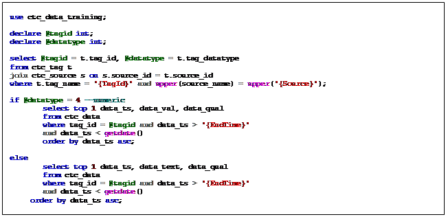 Text Box: use ctc_data_training;    declare @tagid int;  declare @datatype int;    select @tagid = t.tag_id, @datatype = t.tag_datatype  from ctc_tag t  join ctc_source s on s.source_id = t.source_id  where t.tag_name = '{TagId}' and upper(source_name) = upper('{Source}');    if @datatype = 4 --numeric   select top 1 data_ts, data_val, data_qual   from ctc_data   where tag_id = @tagid and data_ts > '{EndTime}'   and data_ts < getdate()   order by data_ts asc;    else   select top 1 data_ts, data_text, data_qual   from ctc_data   where tag_id = @tagid and data_ts > '{EndTime}'   and data_ts < getdate()   order by data_ts asc;