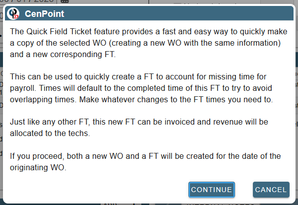 The Quick Field Ticket feature provides a fast and easy way to quickly make a copy of the selected WO (creating a new WO with the same information) and a new corresponding FT.   This can be used to quickly create a FT to account for missing time for payroll. Times will default to the completed time of this FT to try to avoid overlapping times. Make whatever changes to the FT times you need to.   Just like any other FT, this new FT can be invoiced and revenue will be allocated to the techs.   If you proceed, both a new WO and a FT will be created for the date of the originating WO.