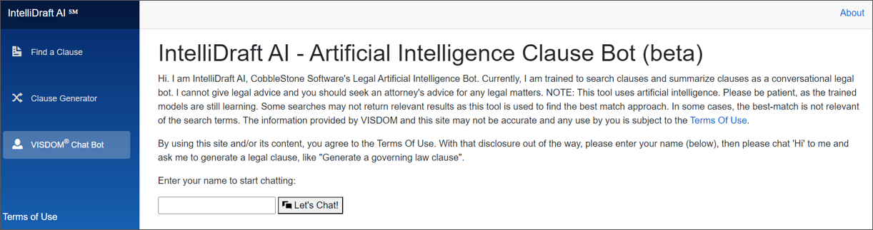 Hi. I am IntelliDraft AI, CobbleStone Software's Legal Artificial Intelligence Bot. Currently, I am trained to search clauses and summarize clauses as a conversational legal bot. I cannot give legal advice and you should seek an attorney's advice for any legal matters. NOTE: This tool uses artificial intelligence. Please be patient, as the trained models are still learning. Some searches may not return relevant results as this tool is used to find the best match approach. In some cases, the best-match is not relevant of the search terms. The information provided by VISDOM and this site may not be accurate and any use by you is subject to the Terms Of Use.